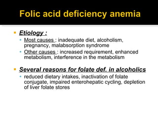 Etiology : Most causes  : inadequate diet, alcoholism, pregnancy, malabsorption syndrome Other causes  : increased requirement, enhanced metabolism, interference in the metabolism Several reasons for folate def. in alcoholics  reduced dietary intakes, inactivation of folate conjugate, impaired enterohepatic cycling, depletion of liver folate stores 