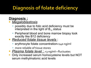 Diagnosis : Megaloblastosis   possibly due to folic acid deficiency must be interpreted in the light of B 12  status Peripheral blood and bone marrow biopsy look exactly like B12 deficiency Reduced folate tissue levels  :  erythrocyte folate concentration <140 ng/ml more reliable of tissue stores Plasma  folate level  :   <3 ng/ml—fluctuates  Only increased serum homocysteine levels but NOT serum methylmalonic acid levels  