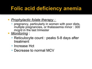 Prophylactic folate therapy :  pregnancy, particularly in women with poor diets, multiple pregnancies, or thalassemia minor : 300 mcg/d in the last trimester Monitoring  : Reticulocyte count : peaks 5-8 days after treatment Increase Hct Decrease to normal MCV 