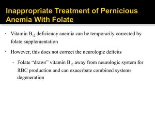 Vitamin B 12  deficiency anemia can be temporarily corrected by folate supplementation However, this does not correct the neurologic deficits Folate “draws” vitamin B 12  away from neurologic system for RBC production and can exacerbate combined systems degeneration 