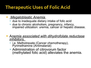 Megaloblastic Anemia  due to inadequate dietary intake of folic acid  due to chronic alcoholism, pregnancy, infancy, impaired utilization: uremia, cancer or hepatic disease.  A nemia associated with dihydrofolate reductase inhibitors.  i.e. Methotrexate (Cancer chemotherapy), Pyrimethamine (Antimalarial) Administration of citrovorum factor (methylated folic acid) alleviates the anemia.  
