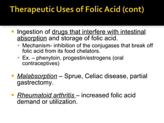 Ingestion of  drugs that interfere with intestinal absorption  and storage of folic acid. Mechanism- inhibition of the conjugases that break off folic acid from its food chelators.  Ex. – phenytoin, progestin/estrogens (oral contraceptives)  Malabsorption  – Sprue, Celiac disease, partial gastrectomy.  Rheumatoid arthritis  – increased folic acid demand or utilization.  