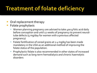 Oral replacement therapy Folate prophylaxis Women planning pregnancy are advised to take 400 g folic acid daily before conception and until 12 weeks of pregnancy to prevent neural-tube defects (5 mg/day for women with a previous affected pregnancy) Folate fortification of cereal grains at 1·4 mg/kg has been made mandatory in the USA as an additional method of improving the folate status of the population.  Prophylactic folate is also recommended in other states of increased demand such as long-term hemodialysis and chronic haemolytic disorders 