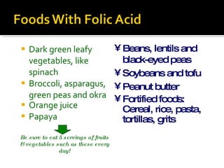 Dark green leafy vegetables, like spinach Broccoli, asparagus, green peas and okra Orange juice Papaya Beans, lentils and black-eyed peas Soybeans and tofu Peanut butter Fortified foods: Cereal, rice, pasta, tortillas, grits Be sure to eat 5 servings of fruits & vegetables such as these every day! 