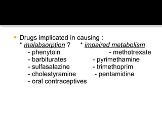 Drugs implicated in causing : *  malabsorption  ?   *  impaired metabolism - phenytoin   - methotrexate - barbiturates - pyrimethamine - sulfasalazine - trimethoprim - cholestyramine   - pentamidine - oral contraceptives 