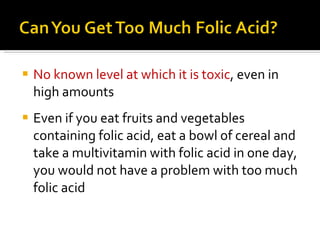 No known level at which it is toxic , even in high amounts Even if you eat fruits and vegetables containing folic acid, eat a bowl of cereal and take a multivitamin with folic acid in one day, you would not have a problem with too much folic acid 