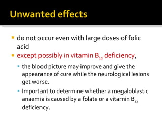 do not occur even with large doses of folic acid except possibly in vitamin B 12  deficiency ,  the blood picture may improve and give the appearance of cure while the neurological lesions get worse. I mportant to determine whether a megaloblastic anaemia is caused by a folate or a vitamin B 12  deficiency.  