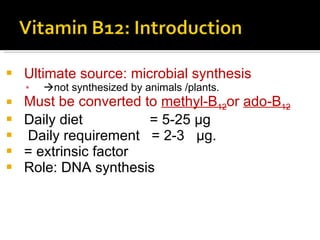 U ltimate source :  microbial synthesis  not synthesized by animals  / plants. M ust be converted to  methyl-B 12 o r  ado-B 12 D aily diet  =  5-25 μg  D aily requirement  =  2-3  μg. = extrinsic factor Role: DNA synthesis 