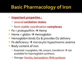 I mportant properties :  several  oxidation   states  form stable coordination  complexes F e + protoporfirin    Heme Heme + globin    Hemoglobin Hemoglobin binds  O2 &  provides  O2  delivery Fe deficiency     microcytic hypochromic anemia Body content of iron: Essential: myoglobin, Hb, enzym, transferrin     not available for haemoglobin synthesis Storage :  Ferritin, hemosiderin   Hb synthesis 