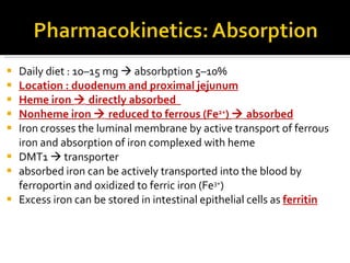 D aily diet   :  10–15 mg     absorb ption  5–10% Location :  duodenum and proximal jejunum H eme iron    directly  absorbed  Nonheme iron     reduced  to  ferrous (Fe 2+ )    absorbed Iron crosses the luminal membrane by active transport of ferrous iron and absorption of iron complexed with heme DMT1     transporter a bsorbed iron can be actively transported into the blood by ferroportin and oxidized to ferric iron (Fe 3+ ) Excess iron can be stored in intestinal epithelial cells as  ferritin 
