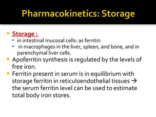 S torage  :  in intestinal mucosal cells :  as ferritin in macrophages in the liver, spleen, and bone, and in parenchymal liver cells . Apoferritin synthesis is regulated by the levels of free iron.  F erritin present in serum is in equilibrium with storage ferritin in reticuloendothelial tissues      the serum ferritin level can be used to estimate total body iron stores. 