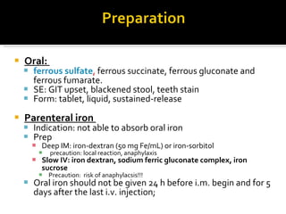 Oral:  ferrous sulfate ,  ferrous succinate, ferrous gluconate and ferrous fumarate.  SE: GIT upset, blackened stool, teeth stain Form: tablet, liquid,  sustained-releas e Parenteral iron  In dication:  not able to absorb oral iron Prep Deep IM:  iron-dextran  (50 mg Fe/mL)  or iron-sorbitol   precaution: local reaction, anaphylaxis Slow IV:  iron dextran, sodium ferric gluconate complex,   iron sucrose   Precaution:  risk of anaphylac sis!!! Oral iron should not be given 24 h   before i.m. begin and for 5 days after the  last i.v. injection; 