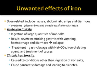 D ose related ,  include nausea, abdominal cramps and diarrhoea. overcome  :  ↓ dose or by taking the tablets after or with meals  Acute iron toxicity I ngestion of large quantities of iron salts.  R esult :  severe necrotising gastritis with vomiting, haemorrhage and diarrhoea     collapse   T reatment  :  gastric lavage with NaHCO3, iron chelating agent, and treatment of causes. Chronic iron toxicity   C aused by conditions other than ingestion of iron salts,  C ause pancreatic damage and leading to diabetes.  
