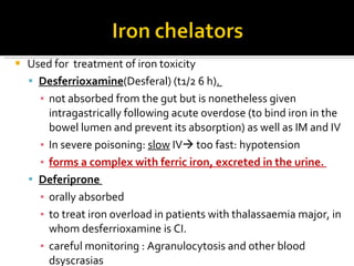 Used for  treatment of iron toxicity  D esferrioxamine (Desferal) (t1/2 6 h) .  not absorbed from the gut but is nonetheless given intragastrically following acute overdose (to bind iron in the bowel lumen and prevent its absorption) as well as  IM  and  IV In severe poisoning :  slow  IV   too fast: hypotension forms a complex with ferric iron, excreted in the urine.  D eferiprone   orally absorbed  to treat iron overload in patients with thalassaemia major, in whom desferrioxamine is  CI .  careful monitoring  :  Agranulocytosis and other blood dsyscrasias 