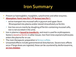 Present as  haemoglobin; myoglobin, cytochromes and other enzymes.  Absorption :  Ferric iron (Fe 3+ )     ferrous iron (Fe 2+ )  active transport into mucosal cells in jejunum and upper ileum    transported into plasma and/or stored intracellularly as ferritin.  Iron loss occurs mainly by sloughing of ferritin-containing mucosal cells; iron is not excreted in the urine.  Iron in plasma is  bound to transferrin , and most is used for erythropoiesis. Some is  stored as ferritin  in other tissues. Iron from time-expired erythrocytes enters the plasma for re-use.  The main therapeutic preparation is  ferrous sulfate .  Unwanted effects include gastrointestinal disturbances. Severe toxic effects occur if large doses are ingested; these can be countered by desferrioxamine,  an iron chelator .  