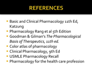 Basic and Clinical Pharmacology 11th Ed, Katzung Pharmacology Rang et al 5th Edition Goodman & Gilman’s  The Pharmacological  Basis of Therapeutics, 11th ed. Color atlas of pharmacology Clinical Pharmacology, 9th Ed USMLE Pharmacology Recall Pharmacology for the health care profession 
