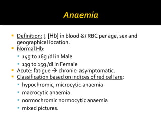 Definition:   ↓  [Hb] i n blood  & / RBC per age, sex and geographical location. Normal  Hb :  14g to 16g /dl in Male  13g to 15g /dl in   Female Acute:  fatigue     chronic :  asymptomatic. Classification based on  indices of red cell  are : hypochromic, microcytic anaemia macrocytic anaemia normochromic normocytic anaemia mixed pictures.  