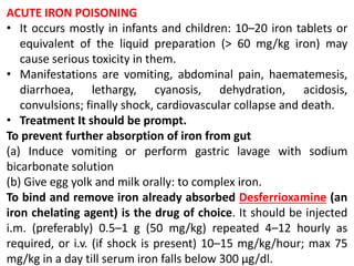 ACUTE IRON POISONING
• It occurs mostly in infants and children: 10–20 iron tablets or
equivalent of the liquid preparation (> 60 mg/kg iron) may
cause serious toxicity in them.
• Manifestations are vomiting, abdominal pain, haematemesis,
diarrhoea, lethargy, cyanosis, dehydration, acidosis,
convulsions; finally shock, cardiovascular collapse and death.
• Treatment It should be prompt.
To prevent further absorption of iron from gut
(a) Induce vomiting or perform gastric lavage with sodium
bicarbonate solution
(b) Give egg yolk and milk orally: to complex iron.
To bind and remove iron already absorbed Desferrioxamine (an
iron chelating agent) is the drug of choice. It should be injected
i.m. (preferably) 0.5–1 g (50 mg/kg) repeated 4–12 hourly as
required, or i.v. (if shock is present) 10–15 mg/kg/hour; max 75
mg/kg in a day till serum iron falls below 300 μg/dl.
 