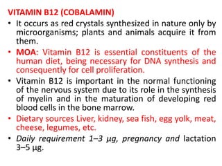 VITAMIN B12 (COBALAMIN)
• It occurs as red crystals synthesized in nature only by
microorganisms; plants and animals acquire it from
them.
• MOA: Vitamin B12 is essential constituents of the
human diet, being necessary for DNA synthesis and
consequently for cell proliferation.
• Vitamin B12 is important in the normal functioning
of the nervous system due to its role in the synthesis
of myelin and in the maturation of developing red
blood cells in the bone marrow.
• Dietary sources Liver, kidney, sea fish, egg yolk, meat,
cheese, legumes, etc.
• Daily requirement 1–3 μg, pregnancy and lactation
3–5 μg.
 