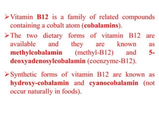 Vitamin B12 is a family of related compounds
containing a cobalt atom (cobalamins).
The two dietary forms of vitamin B12 are
available and they are known as
methylcobalamin (methyl-B12) and 5-
deoxyadenosylcobalamin (coenzyme-B12).
Synthetic forms of vitamin B12 are known as
hydroxy-cobalamin and cyanocobalamin (not
occur naturally in foods).
 