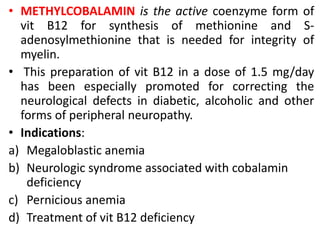 • METHYLCOBALAMIN is the active coenzyme form of
vit B12 for synthesis of methionine and S-
adenosylmethionine that is needed for integrity of
myelin.
• This preparation of vit B12 in a dose of 1.5 mg/day
has been especially promoted for correcting the
neurological defects in diabetic, alcoholic and other
forms of peripheral neuropathy.
• Indications:
a) Megaloblastic anemia
b) Neurologic syndrome associated with cobalamin
deficiency
c) Pernicious anemia
d) Treatment of vit B12 deficiency
 