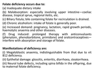 Folate deficiency occurs due to:
(a) Inadequate dietary intake
(b) Malabsorption: especially involving upper intestine—coeliac
disease, tropical sprue, regional ileitis, etc.
(c) Biliary fistula; bile containing folate for recirculation is drained.
(d) Chronic alcoholism: intake of folate is generally poor.
(e) Increased demand: pregnancy, lactation, rapid growth periods,
haemolytic anaemia and other diseases.
(f) Drug induced: prolonged therapy with anticonvulsants
(phenytoin, phenobarbitone, primidone) and oralcontraceptives—
interfere with absorption and storage of folate.
Manifestations of deficiency are:
(i) Megaloblastic anaemia, indistinguishable from that due to vit
B12 deficiency.
(ii) Epithelial damage: glossitis, enteritis, diarrhoea, steatorrhoea.
(iii) Neural tube defects, including spina bifida in the offspring, due
to maternal folate deficiency.
 