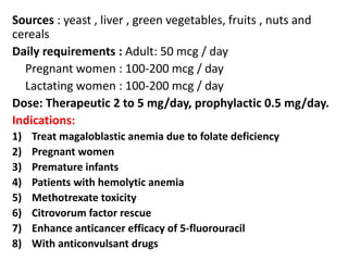 Sources : yeast , liver , green vegetables, fruits , nuts and
cereals
Daily requirements : Adult: 50 mcg / day
Pregnant women : 100-200 mcg / day
Lactating women : 100-200 mcg / day
Dose: Therapeutic 2 to 5 mg/day, prophylactic 0.5 mg/day.
Indications:
1) Treat magaloblastic anemia due to folate deficiency
2) Pregnant women
3) Premature infants
4) Patients with hemolytic anemia
5) Methotrexate toxicity
6) Citrovorum factor rescue
7) Enhance anticancer efficacy of 5-fluorouracil
8) With anticonvulsant drugs
 