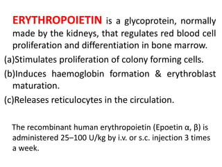 ERYTHROPOIETIN is a glycoprotein, normally
made by the kidneys, that regulates red blood cell
proliferation and differentiation in bone marrow.
(a)Stimulates proliferation of colony forming cells.
(b)Induces haemoglobin formation & erythroblast
maturation.
(c)Releases reticulocytes in the circulation.
The recombinant human erythropoietin (Epoetin α, β) is
administered 25–100 U/kg by i.v. or s.c. injection 3 times
a week.
 
