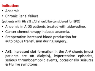 Indication:
• Anaemia
• Chronic Renal failure
(patients with Hb ≤ 8 g/dl should be considered for EPO)
• Anaemia in AIDS patients treated with zidovudine.
• Cancer chemotherapy induced anaemia.
• Preoperative increased blood production for
autologous transfusion during surgery.
• A/E: Increased clot formation in the A-V shunts (most
patients are on dialysis), hypertensive episodes,
serious thromboembolic events, occasionally seizures
& Flu like symptoms.
 