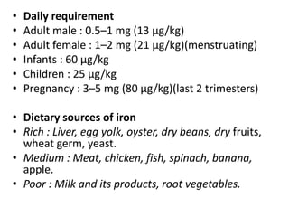 • Daily requirement
• Adult male : 0.5–1 mg (13 μg/kg)
• Adult female : 1–2 mg (21 μg/kg)(menstruating)
• Infants : 60 μg/kg
• Children : 25 μg/kg
• Pregnancy : 3–5 mg (80 μg/kg)(last 2 trimesters)
• Dietary sources of iron
• Rich : Liver, egg yolk, oyster, dry beans, dry fruits,
wheat germ, yeast.
• Medium : Meat, chicken, fish, spinach, banana,
apple.
• Poor : Milk and its products, root vegetables.
 