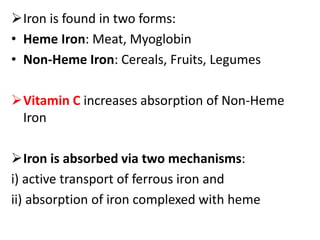 Iron is found in two forms:
• Heme Iron: Meat, Myoglobin
• Non-Heme Iron: Cereals, Fruits, Legumes
Vitamin C increases absorption of Non-Heme
Iron
Iron is absorbed via two mechanisms:
i) active transport of ferrous iron and
ii) absorption of iron complexed with heme
 