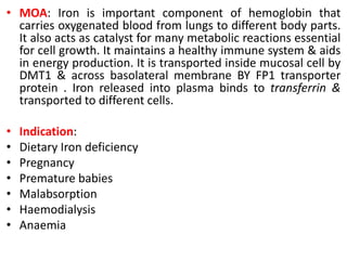 • MOA: Iron is important component of hemoglobin that
carries oxygenated blood from lungs to different body parts.
It also acts as catalyst for many metabolic reactions essential
for cell growth. It maintains a healthy immune system & aids
in energy production. It is transported inside mucosal cell by
DMT1 & across basolateral membrane BY FP1 transporter
protein . Iron released into plasma binds to transferrin &
transported to different cells.
• Indication:
• Dietary Iron deficiency
• Pregnancy
• Premature babies
• Malabsorption
• Haemodialysis
• Anaemia
 