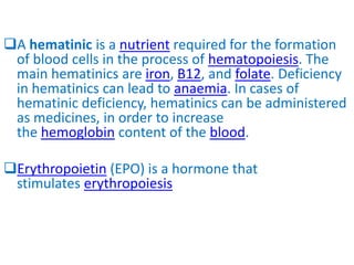 A hematinic is a nutrient required for the formation
of blood cells in the process of hematopoiesis. The
main hematinics are iron, B12, and folate. Deficiency
in hematinics can lead to anaemia. In cases of
hematinic deficiency, hematinics can be administered
as medicines, in order to increase
the hemoglobin content of the blood.
Erythropoietin (EPO) is a hormone that
stimulates erythropoiesis
 