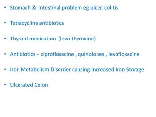 • Stomach & intestinal problem eg ulcer, colitis
• Tetracycline antibiotics
• Thyroid medication (levo thyroxine)
• Antibiotics – ciprofloxacine , quinolones , levofloxacine
• Iron Metabolism Disorder causing Increased Iron Storage
• Ulcerated Colon
 