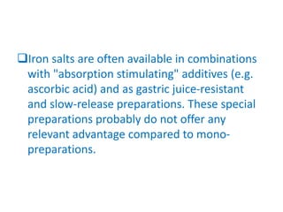Iron salts are often available in combinations
with "absorption stimulating" additives (e.g.
ascorbic acid) and as gastric juice-resistant
and slow-release preparations. These special
preparations probably do not offer any
relevant advantage compared to mono-
preparations.
 