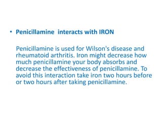 • Penicillamine interacts with IRON
Penicillamine is used for Wilson's disease and
rheumatoid arthritis. Iron might decrease how
much penicillamine your body absorbs and
decrease the effectiveness of penicillamine. To
avoid this interaction take iron two hours before
or two hours after taking penicillamine.
 