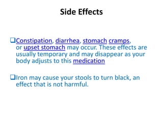 Side Effects
Constipation, diarrhea, stomach cramps,
or upset stomach may occur. These effects are
usually temporary and may disappear as your
body adjusts to this medication
Iron may cause your stools to turn black, an
effect that is not harmful.
 