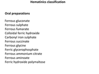 Hematinics classification
Oral preparations
Ferrous gluconate
Ferrous sulphate
Ferrous fumarate
Colloidal ferric hydroxide
Carbonyl iron sulphate
Ferrous succinate
Ferrous glycine
Ferric glycerophosphate
Ferrous ammonium citrate
Ferrous aminoate
Ferric hydroxide polymaltose
 