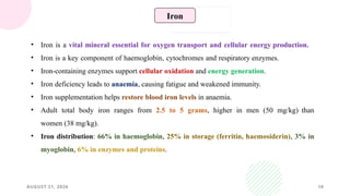 AUGUST 21, 2026 10
• Iron is a vital mineral essential for oxygen transport and cellular energy production.
• Iron is a key component of haemoglobin, cytochromes and respiratory enzymes.
• Iron-containing enzymes support cellular oxidation and energy generation.
• Iron deficiency leads to anaemia, causing fatigue and weakened immunity.
• Iron supplementation helps restore blood iron levels in anaemia.
• Adult total body iron ranges from 2.5 to 5 grams, higher in men (50 mg/kg) than
women (38 mg/kg).
• Iron distribution: 66% in haemoglobin, 25% in storage (ferritin, haemosiderin), 3% in
myoglobin, 6% in enzymes and proteins.
Iron
 