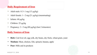 AUGUST 21, 2026 11
• Adult male: 0.5–1 mg (13 µg/kg)
• Adult female: 1 – 2 mg (21 µg/kg) (menstruating)
• Infants: 60 µg/kg
• Children: 25 µg/kg
• Pregnancy: 3 – 5 mg (80 µg/kg) (last 2 trimesters)
Daily Requirement of Iron
• Rich: Cod liver oil, egg yolk, dry beans, dry fruits, wheat gram, yeast
• Medium: Meat, chicken, fish, spinach, banana, apple
• Poor: Milk and its products
Daily Sources of Iron
 