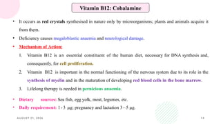 AUGUST 21, 2026 13
Vitamin B12: Cobalamine
• It occurs as red crystals synthesised in nature only by microorganisms; plants and animals acquire it
from them.
• Deficiency causes megaloblastic anaemia and neurological damage.
• Mechanism of Action:
1. Vitamin B12 is an essential constituent of the human diet, necessary for DNA synthesis and,
consequently, for cell proliferation.
2. Vitamin B12 is important in the normal functioning of the nervous system due to its role in the
synthesis of myelin and in the maturation of developing red blood cells in the bone marrow.
3. Lifelong therapy is needed in pernicious anaemia.
• Dietary sources: Sea fish, egg yolk, meat, legumes, etc.
• Daily requirement: 1 - 3 µg; pregnancy and lactation 3 – 5 µg.
 