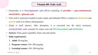 AUGUST 21, 2026 14
Vitamin B9: Folic Acid
• Chemically, it is Pteroylglutamic acid (PGA) consisting of pteridine + para-aminobenzoic
acid (PABA) + glutamic acid.
• Folic acid is a precursor needed to make, repair, and methylate DNA; a cofactor in cell division and
growth, such as in infancy and pregnancy.
• Folate is itself inactive. After absorption, it is converted into the active coenzyme,
tetrahydrofolic acid, essential for amino acid and DNA biosynthesis and cell division.
• Sources: Yeast, green vegetables, fruits, nuts and cereals
• Daily requirements:
1. Adult: 50 mcg/day
2. Pregnant women: 100–200 mcg/day
3. Lactating women: 100–200 mcg/day
 