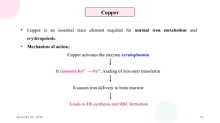 AUGUST 21, 2026 15
Copper
• Copper is an essential trace element required for normal iron metabolism and
erythropoiesis.
• Mechanism of action:
Copper activates the enzyme ceruloplasmin
It converts Fe² → Fe³
⁺ ⁺, loading of iron onto transferrin
It causes iron delivery to bone marrow
Leads to Hb synthesis and RBC formation
 