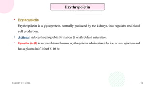 AUGUST 21, 2026 16
Erythropoietin
• Erythropoietin
Erythropoietin is a glycoprotein, normally produced by the kidneys, that regulates red blood
cell production.
• Actions: Induces haemoglobin formation & erythroblast maturation.
• Epoetin (α, β) is a recombinant human erythropoietin administered by i.v. or s.c. injection and
has a plasma half-life of 6-10 hr.
 