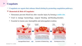 AUGUST 21, 2026 17
 Coagulants
• Coagulants are agents that enhance blood clotting by promoting coagulation pathways.
 Hemostasis & Role of Coagulants:
• Hemostasis prevents blood loss after vascular injury by forming a stable clot.
• Used to manage haemorrhage, surgical bleeding and bleeding disorders.
• Essential in trauma care, haemophilia and anticoagulant overdose.
 