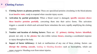 AUGUST 21, 2026 18
 Clotting Factors
1. Clotting factors as plasma proteins: These are specialised proteins circulating in the blood plasma
in an inactive state, ready to respond when vascular injury occurs.
2. Activation by partial proteolysis: When a blood vessel is damaged, specific enzymes cleave
these inactive proteins partially, converting them into their active forms. This activation
triggers a cascade in which each activated factor stimulates the next, rapidly amplifying the clotting
response.
3. Number and location of clotting factors: There are 12 primary clotting factors identified,
present not only in the plasma but also within various tissues, ensuring a coordinated response
to injury throughout the body.
4. Impact of factor deficiency: A lack or malfunction of any one of these clotting factors can
disrupt the clotting cascade, leading to bleeding disorders such as haemophilia, which can
cause excessive bleeding even from minor injuries.
 