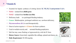 AUGUST 21, 2026 23
 Vitamin K
• Essential for hepatic synthesis of clotting factors II, VII, IX, X and proteins C & S.
• Vit K1 – isolated from alfalfa grass
• Vit K2 – isolated from Sardine (sea fish)
• Deficiency leads to a prolonged bleeding tendency.
• Causes: Malabsorption, prolonged antibiotic use, newborn deficiency.
• Phytomenadione (K1) is used therapeutically.
• Onset of action requires 6 –12 hours for factor synthesis.
• Used in warfarin toxicity and neonatal bleeding prophylaxis.
• Safe but may cause flushing or hypersensitivity with the IV form.
• Dietary Source: Green leafy vegetables like cabbage, spinach and cheese, etc.
• Daily Requirement: 50-100 mcg/day
Alfalfa Grass
Sardine Fish
 