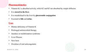 AUGUST 21, 2026 24
Pharmacokinetics
• Vitamin K1 is absorbed actively, while K2 and K3 are absorbed by simple diffusion.
• It is stored in the liver.
• It is metabolised in the liver by glucuronide conjugation.
• Excreted in bile and urine.
Uses
• Dietary deficiency of Vitamin K
• Prolonged antimicrobial therapy
• Jaundice or malabsorption syndrome
• Liver Disease
• New born
• Overdose of oral anticoagulants
 