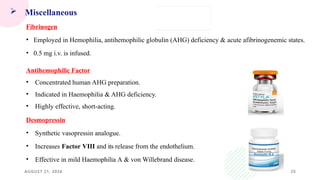 AUGUST 21, 2026 25
 Miscellaneous
Fibrinogen
• Employed in Hemophilia, antihemophilic globulin (AHG) deficiency & acute afibrinogenemic states.
• 0.5 mg i.v. is infused.
Antihemophilic Factor
• Concentrated human AHG preparation.
• Indicated in Haemophilia & AHG deficiency.
• Highly effective, short-acting.
Desmopressin
• Synthetic vasopressin analogue.
• Increases Factor VIII and its release from the endothelium.
• Effective in mild Haemophilia A & von Willebrand disease.
 