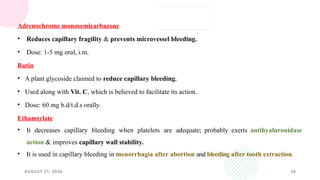 AUGUST 21, 2026 26
Adrenochrome monosemicarbazone
• Reduces capillary fragility & prevents microvessel bleeding.
• Dose: 1-5 mg oral, i.m.
Rutin
• A plant glycoside claimed to reduce capillary bleeding.
• Used along with Vit. C, which is believed to facilitate its action.
• Dose: 60 mg b.d/t.d.s orally.
Ethamsylate
• It decreases capillary bleeding when platelets are adequate; probably exerts antihyaluronidase
action & improves capillary wall stability.
• It is used in capillary bleeding in menorrhagia after abortion and bleeding after tooth extraction.
 
